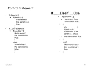 Control Statement
 If statement
 if(condition){
Statements if
the condition is
true ;
}
 If…Else statement
 if(condition ){
Statements if
the condition is
true;
}
else{
Statements if
the condition is
false;
}
If…….Elseif…..Else
 if (condition1){
• Statements if the
condition1 is true;
• }
• else if
(condition2){
Statements if the
condition1 is false
• and condition2 is true;
• }
• else{
•Statements if both
the conditions are
false;
• }
4/29/2024 72
 