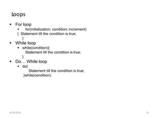 Loops
 For loop
 for(initialization; condition; increment)
{ Statement till the condition is true;
}
 While loop
 while(condition){
Statement till the condition is true;
}
 Do… While loop
 do{
Statement till the condition is true;
}while(condition);
4/29/2024 74
 