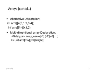 Arrays (contd..)
 Alternative Declaration:
int arre[]={0,1,2,3,4};
int arre[5]={0,1,2};
 Multi-dimentional array Declaration:
<Datatype> array_name[n1] [n2][n3]….;
Ex: int arre[row][col][height];
4/29/2024 77
 