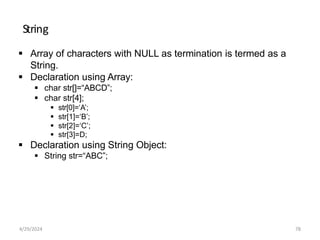 String
 Array of characters with NULL as termination is termed as a
String.
 Declaration using Array:
 char str[]=“ABCD”;
 char str[4];
 str[0]=‘A’;
 str[1]=‘B’;
 str[2]=‘C’;
 str[3]=D;
 Declaration using String Object:
 String str=“ABC”;
4/29/2024 78
 