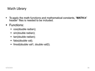 Math Library
 To apply the math functions and mathematical constants, “MATH.h”
header files is needed to be included.
 Functions:
 cos(double radian);
 sin(double radian);
 tan(double radian);
 fabs(double val);
 fmod(double val1, double val2);
4/29/2024 80
 