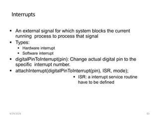 Interrupts
 An external signal for which system blocks the current
running process to process that signal
 Types:
 Hardware interrupt
 Software interrupt
 digitalPinToInterrupt(pin): Change actual digital pin to the
specific interrupt number.
 attachInterrupt(digitalPinToInterrupt(pin), ISR, mode);
 ISR: a interrupt service routine
have to be defined
4/29/2024 83
 