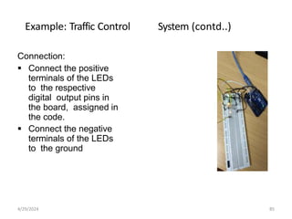 Example: Traffic Control System (contd..)
Connection:
 Connect the positive
terminals of the LEDs
to the respective
digital output pins in
the board, assigned in
the code.
 Connect the negative
terminals of the LEDs
to the ground
4/29/2024 85
 