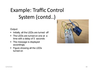 Example: Traffic Control
System (contd..)
Output:
 Initially, all the LEDs are turned off
 The LEDs are turned on one at a
time with a delay of 5 seconds
 The message is displayed
accordingly
 Figure showing all the LEDs
turned on
4/29/2024 89
 