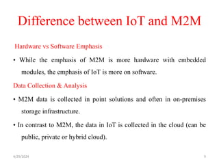 Difference between IoT and M2M
Hardware vs Software Emphasis
• While the emphasis of M2M is more hardware with embedded
modules, the emphasis of IoT is more on software.
Data Collection & Analysis
• M2M data is collected in point solutions and often in on-premises
storage infrastructure.
• In contrast to M2M, the data in IoT is collected in the cloud (can be
public, private or hybrid cloud).
4/29/2024 9
 
