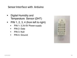SensorInterface with Arduino
 Digital Humidity and
Temperature Sensor (DHT)
 PIN 1, 2, 3, 4 (from left to right)
 PIN 1- 3.3V-5V Power supply
 PIN 2- Data
 PIN 3- Null
 PIN 4- Ground
4/29/2024 94
 