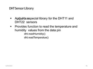 DHTSensorLibrary
 A
u
p
r
d
p
u
o
i
r
n
t
o
sa
sspecial library for the DHT11 and
DHT22 sensors
 Provides function to read the temperature and
humidity values from the data pin
dht.readHumidity()
dht.readTemperatue()
4/29/2024 95
 