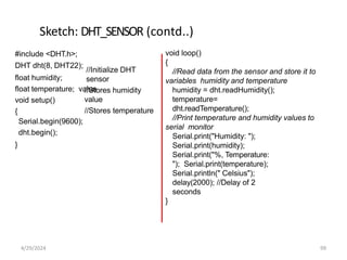 Sketch: DHT_SENSOR (contd..)
//Initialize DHT
sensor
//Stores humidity
value
//Stores temperature
#include <DHT.h>;
DHT dht(8, DHT22);
float humidity;
float temperature; value
void setup()
{
Serial.begin(9600);
dht.begin();
}
void loop()
{
//Read data from the sensor and store it to
variables humidity and temperature
humidity = dht.readHumidity();
temperature=
dht.readTemperature();
//Print temperature and humidity values to
serial monitor
Serial.print("Humidity: ");
Serial.print(humidity);
Serial.print("%, Temperature:
"); Serial.print(temperature);
Serial.println(" Celsius");
delay(2000); //Delay of 2
seconds
}
4/29/2024 99
 