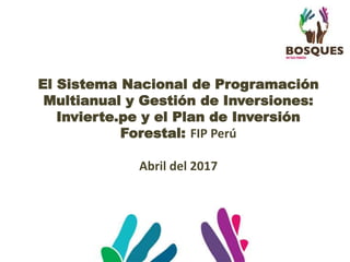 El Sistema Nacional de Programación
Multianual y Gestión de Inversiones:
Invierte.pe y el Plan de Inversión
Forestal: FIP Perú
Abril del 2017
 