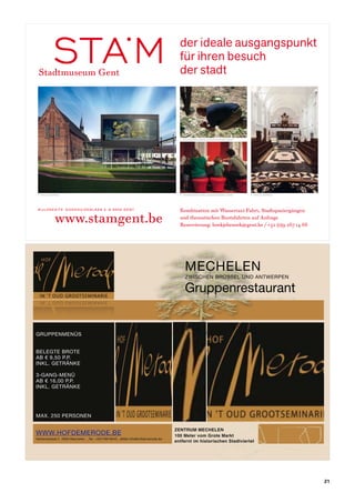 der ideale ausgangspunkt
                                                                                    für ihren besuch
     Stadtmuseum Gent                                                               der stadt




                                                                                    © st u d e n t e n s i n t lu ca s aca d e m i e G e n t




     © P h i le d e P r e z                                                         © st u d e n t e n s i n t lu ca s aca d e m i e G e n t   © P h i le d e P r e z




     B i j lo k e s i t e G o d s h u i z e n l a a n 2 B - 9 0 0 0 G e n t         Kombination mit Wassertaxi-Fahrt, Stadtspaziergängen

                      www.stamgent.be                                               und thematischen Bootsfahrten auf Anfrage
                                                                                    Reservierung: boekjebezoek@gent.be / +32 (0)9 267 14 66




advertentie.indd 1                                                                                                                                                      6/06/11 17:14
	



                                                                                         MECHELEN
                                                                                         ZWISCHEN BRÜSSEL UND ANTWERPEN

                                                                                         Gruppenrestaurant


    GRUPPENMENÜS


    BELEGTE BROTE
    AB € 9,50 P.P.
    INKL. GETRÄNKE

    3-GANG-MENÜ
    AB € 16,00 P.P.
    INKL. GETRÄNKE




    MAX. 250 PERSONEN

                                                                                  ZENTRUM MECHELEN
    WWW.HOFDEMERODE.BE                                                            100 Meter vom Grote Markt
    Varkensstraat 2 2800 Mechelen _Tel: +32476616545 _eMail info&hofdemerode.be
                                                                                  entfernt im historischen Stadtviertel




                                                                                                                                                                                   21
 