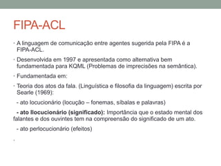 FIPA-ACL
• A linguagem de comunicação entre agentes sugerida pela FIPA é a
FIPA-ACL.
• Desenvolvida em 1997 e apresentada como alternativa bem
fundamentada para KQML (Problemas de imprecisões na semântica).
• Fundamentada em:
• Teoria dos atos da fala. (Linguística e filosofia da linguagem) escrita por
Searle (1969):
- ato locucionário (locução – fonemas, síbalas e palavras)
- ato Ilocucionário (significado): Importância que o estado mental dos
falantes e dos ouvintes tem na compreensão do significado de um ato.
- ato perlocucionário (efeitos)
.
 