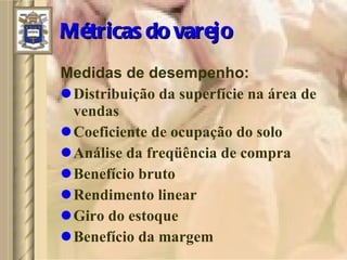Métricas do varejo Medidas de desempenho: Distribuição da superfície na área de vendas Coeficiente de ocupação do solo Análise da freqüência de compra Benefício bruto Rendimento linear Giro do estoque Benefício da margem 