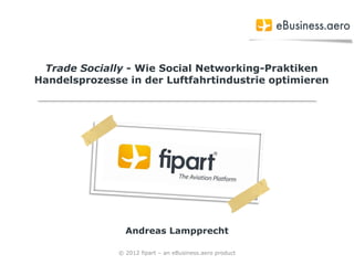 Trade Socially - Wie Social Networking-Praktiken
Handelsprozesse in der Luftfahrtindustrie optimieren




                Andreas Lampprecht

              © 2012 fipart – an eBusiness.aero product
 