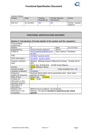 Functional Specification Document
Version History
Version Date Change
Request No
Change Request
Description
Author
ECC 6.0 01.10.2012 NA NA Chinna Hussain
Saheb.D
Created By Purandhar Reddy Version V.0 Page 1
FUNCTIONAL SPECIFICATIONS DOCUMENT
Section I: Introduction (Provide details of the system and the requestor)
ITserviceDesk
Incident No
Module: FI Date: 01.10.2012
Requested by: Chinna Hussain Saheb.D Tel no:
E-Mail id China.dudeukula@kpitcummi
ns.com
User Location: Faridabad
Title: PAYMENT ADVICE NOTE
Short description: PAYMENT ADVICE NOTE
Program /Solution
type:
Report Dialog Program Business Process  Data File 
BDC
User Exit  Field Exit  SAP Script Query
Priority: High Medium Low
Volume of data: NA Date available from: NA
Locations Impacted Faridabad
Frequency
(Mainly for Reports)
Payment Advice Note will be generated when client make
payment to vendor.
Mode of Run Batch job  Online
Is there an
alternative in the
standard system?
Yes  No
Description of
alternative:
Reasons why
alternative is not
acceptable:
Performance problems  Complexity
Others: Pls Specify:Format is required as per client
specific
 