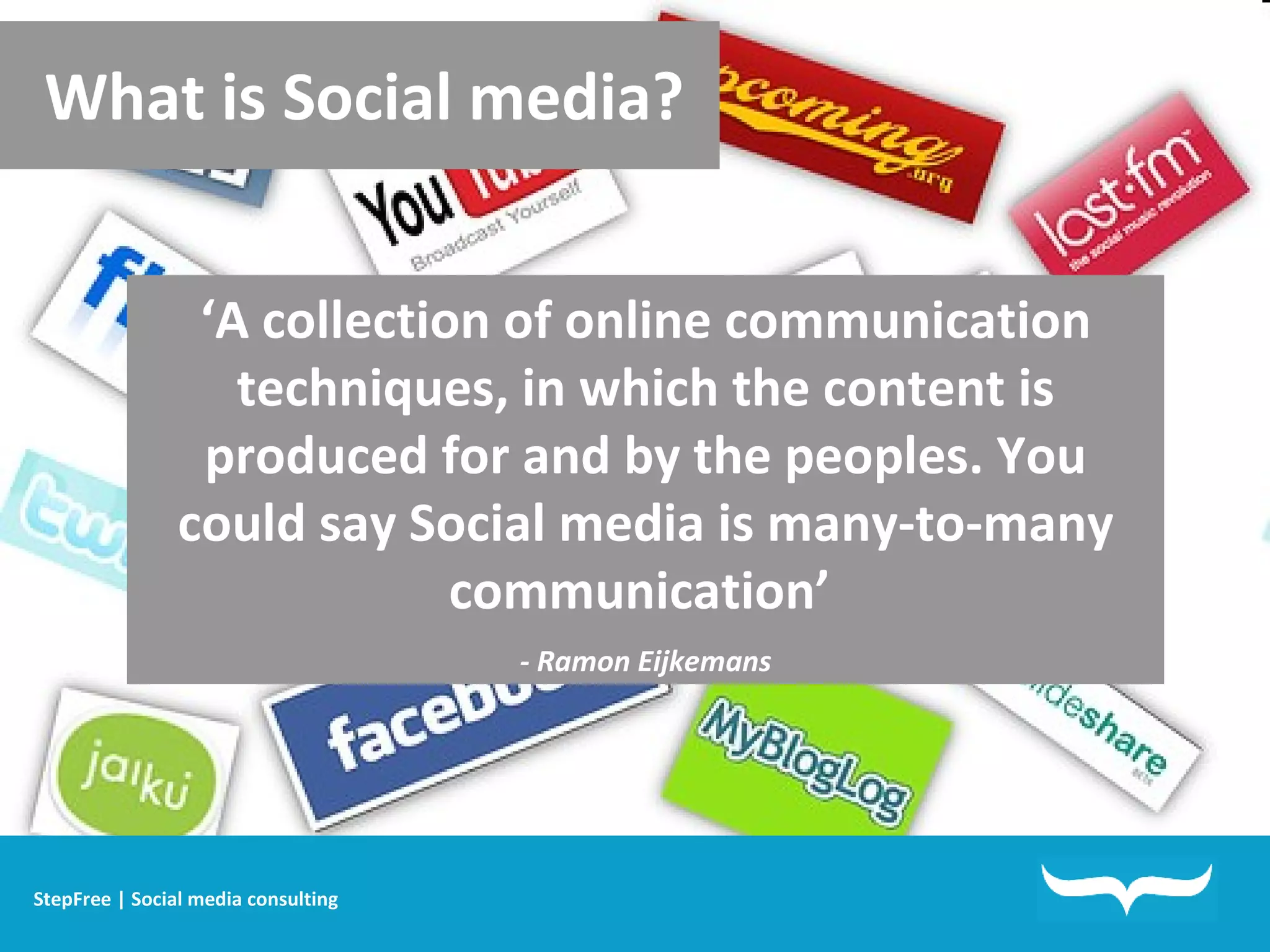 What is Social media? ‘ A collection of online communication techniques, in which the content is produced for and by the peoples. You could say Social media is many-to-many communication’  - Ramon Eijkemans StepFree | Social media consulting 