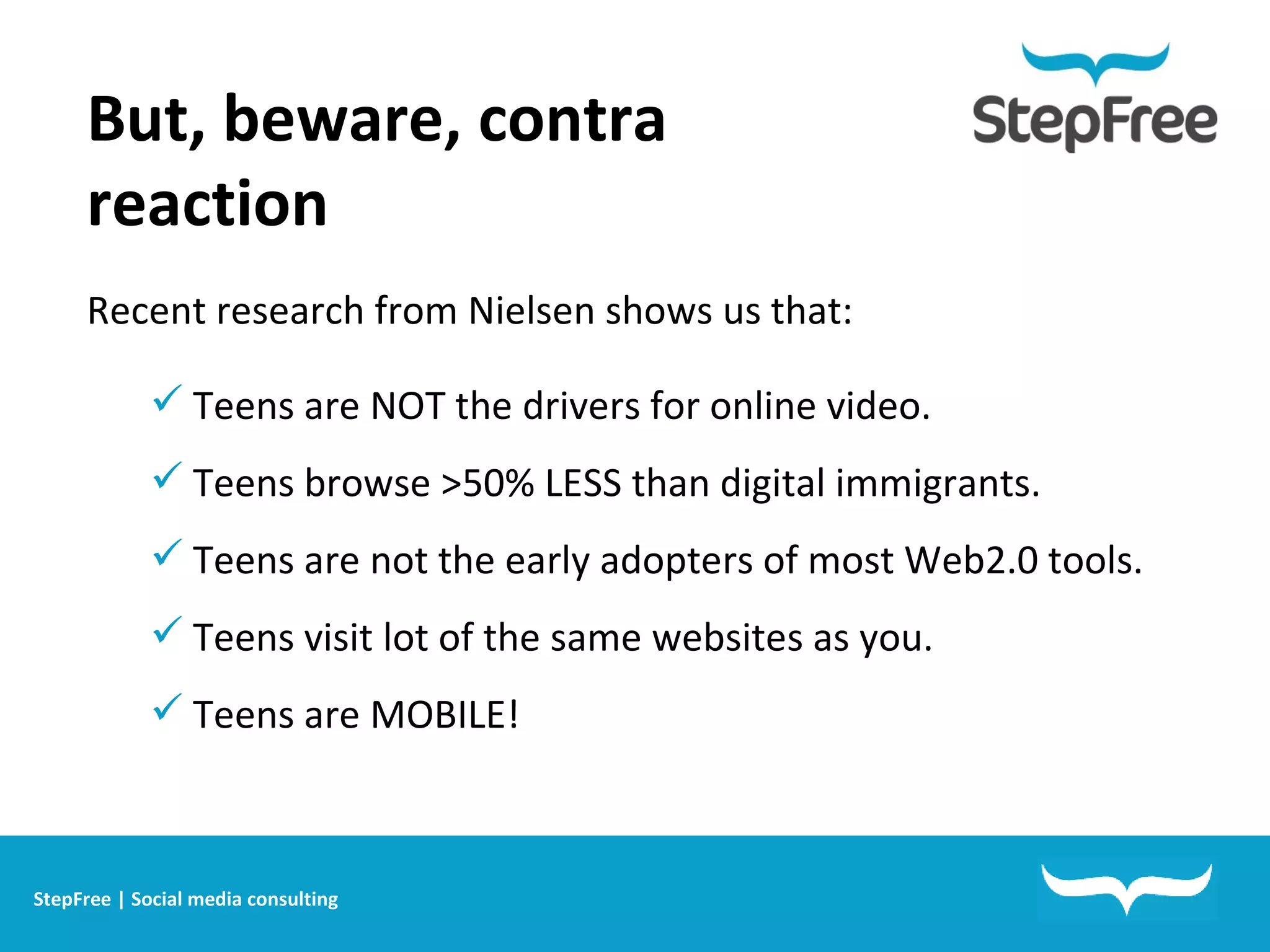 But, beware, contra reaction  Recent research from Nielsen shows us that: Teens are NOT the drivers for online video. Teens browse >50% LESS than digital immigrants.  Teens are not the early adopters of most Web2.0 tools. Teens visit lot of the same websites as you.  Teens are MOBILE! StepFree | Social media consulting 