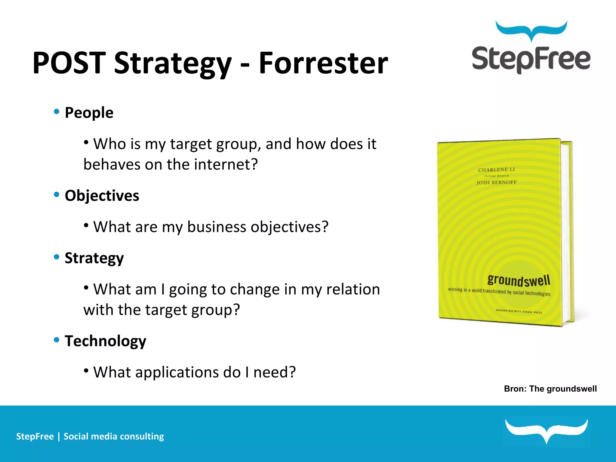POST Strategy - Forrester People Who is my target group, and how does it behaves on the internet? Objectives What are my business objectives? Strategy What am I going to change in my relation with the target group? Technology What applications do I need? Bron: The groundswell StepFree | Social media consulting 