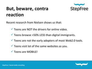 But, beware, contra reaction  Recent research from Nielsen shows us that: Teens are NOT the drivers for online video. Teens browse >50% LESS than digital immigrants.  Teens are not the early adopters of most Web2.0 tools. Teens visit lot of the same websites as you.  Teens are MOBILE! StepFree | Social media consulting 