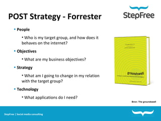 POST Strategy - Forrester People Who is my target group, and how does it behaves on the internet? Objectives What are my business objectives? Strategy What am I going to change in my relation with the target group? Technology What applications do I need? Bron: The groundswell StepFree | Social media consulting 