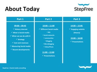 Part 1 09:00 – 09:45 History internet What is Social media What can we do with it Strategy Cost and revenues Measuring Social media Recent developments About Today   Part 2 10:00 – 11:00 Different Social media RSS Social networks communities Blogging Microblogging Video/Photo 11:00 – 12:00   Presentations Part 3 14:00 – 15:00  Engaging website (theory) 15:00 – 16:00   Presentations StepFree | Social media consulting 