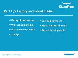 Part 1 // History and Social media  History of the internet What is Social media What can we do with it Strategy Cost and Revenues Measuring Social media Recent developments StepFree | Social media consulting 