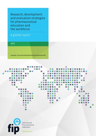 2017
Research, development
and evaluation strategies
for pharmaceutical
education and
the workforce:
Copyright © 2017 International Pharmaceutical Federation (FIP)
A global report
 