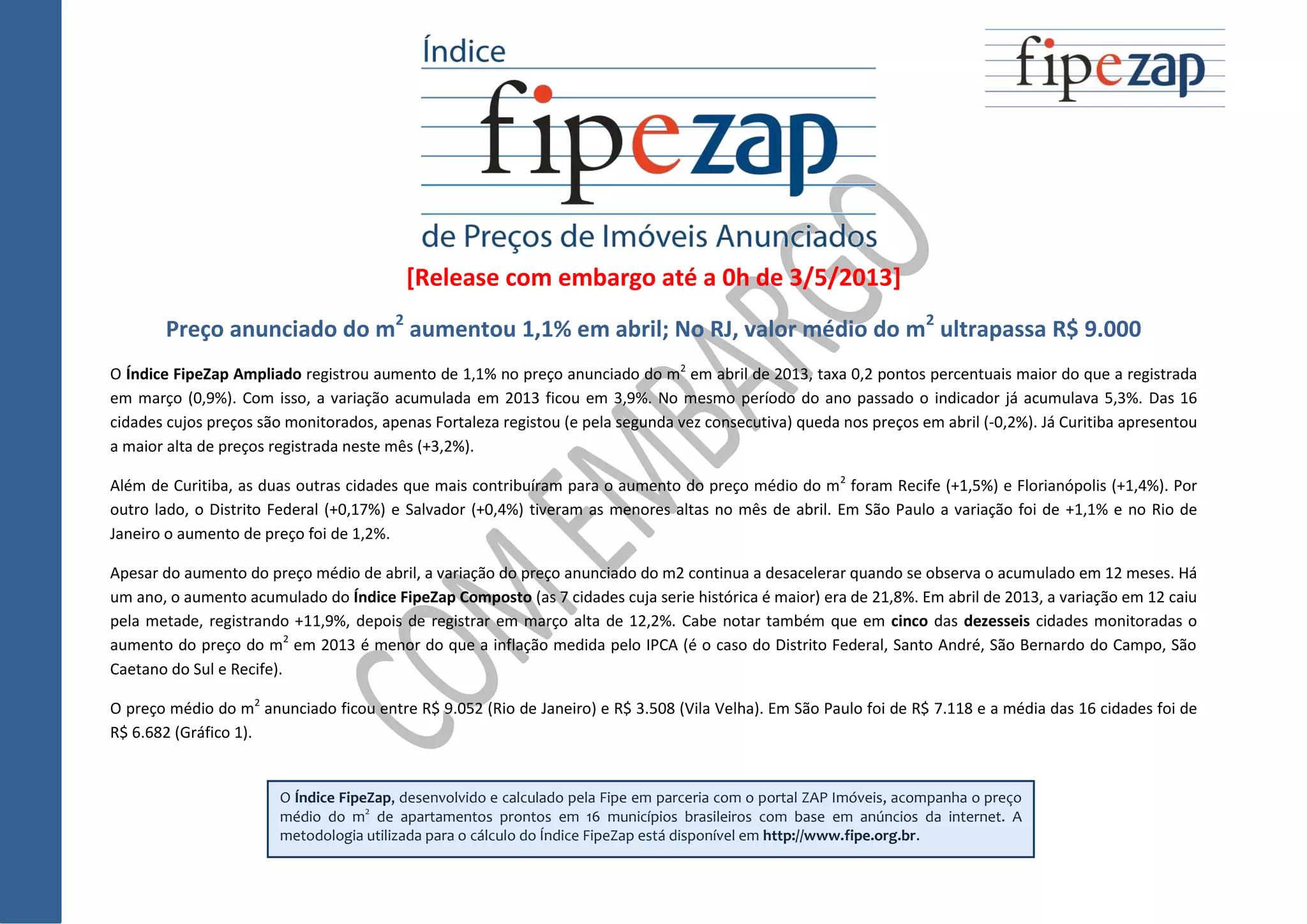 [Release com embargo até a 0h de 3/5/2013]
Preço anunciado do m2
aumentou 1,1% em abril; No RJ, valor médio do m2
ultrapassa R$ 9.000
O Índice FipeZap Ampliado registrou aumento de 1,1% no preço anunciado do m2
em abril de 2013, taxa 0,2 pontos percentuais maior do que a registrada
em março (0,9%). Com isso, a variação acumulada em 2013 ficou em 3,9%. No mesmo período do ano passado o indicador já acumulava 5,3%. Das 16
cidades cujos preços são monitorados, apenas Fortaleza registou (e pela segunda vez consecutiva) queda nos preços em abril (-0,2%). Já Curitiba apresentou
a maior alta de preços registrada neste mês (+3,2%).
Além de Curitiba, as duas outras cidades que mais contribuíram para o aumento do preço médio do m2
foram Recife (+1,5%) e Florianópolis (+1,4%). Por
outro lado, o Distrito Federal (+0,17%) e Salvador (+0,4%) tiveram as menores altas no mês de abril. Em São Paulo a variação foi de +1,1% e no Rio de
Janeiro o aumento de preço foi de 1,2%.
Apesar do aumento do preço médio de abril, a variação do preço anunciado do m2 continua a desacelerar quando se observa o acumulado em 12 meses. Há
um ano, o aumento acumulado do Índice FipeZap Composto (as 7 cidades cuja serie histórica é maior) era de 21,8%. Em abril de 2013, a variação em 12 caiu
pela metade, registrando +11,9%, depois de registrar em março alta de 12,2%. Cabe notar também que em cinco das dezesseis cidades monitoradas o
aumento do preço do m2
em 2013 é menor do que a inflação medida pelo IPCA (é o caso do Distrito Federal, Santo André, São Bernardo do Campo, São
Caetano do Sul e Recife).
O preço médio do m2
anunciado ficou entre R$ 9.052 (Rio de Janeiro) e R$ 3.508 (Vila Velha). Em São Paulo foi de R$ 7.118 e a média das 16 cidades foi de
R$ 6.682 (Gráfico 1).
O Índice FipeZap, desenvolvido e calculado pela Fipe em parceria com o portal ZAP Imóveis, acompanha o preço
médio do m2
de apartamentos prontos em 16 municípios brasileiros com base em anúncios da internet. A
metodologia utilizada para o cálculo do Índice FipeZap está disponível em http://www.fipe.org.br.
 