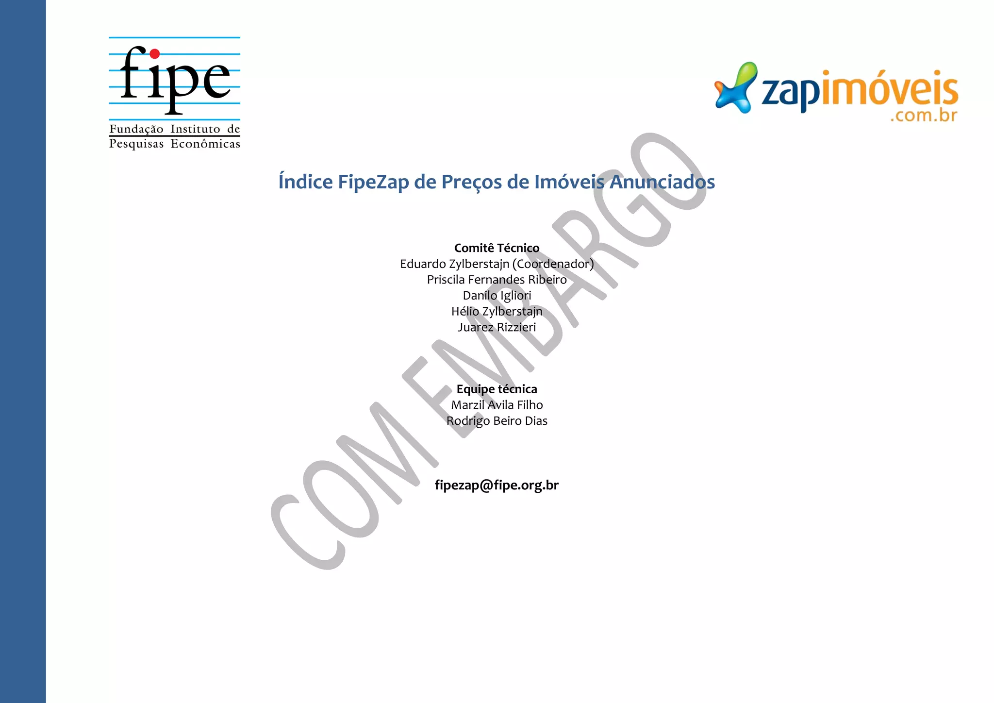 Índice FipeZap de Preços de Imóveis Anunciados
Comitê Técnico
Eduardo Zylberstajn (Coordenador)
Priscila Fernandes Ribeiro
Danilo Igliori
Hélio Zylberstajn
Juarez Rizzieri
Equipe técnica
Marzil Avila Filho
Rodrigo Beiro Dias
fipezap@fipe.org.br
 