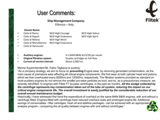 User Comments:
Ship Management Company:
D’Amico – Italy
•
•
•
•
•

Vessels Name:
Cielo di Roma
Cielo di Napoli
Cielo di Milano
Cielo di Monafalcone
Cielo di Vancouver

•
•
•

Auxiliary engines:
Original filtration system:
Current oil service interval:

M/V High Courage
M/V High Endeavour
M/V High Wind
M/V High Endurance

M/V High Valour
M/V High Spirit

4 x MAN B&W 6L23/30 per vessel
Duplex cartridges as full-flow
About 2,000 hrs.

Marine Superintendent Mr. Fabio Tagliavia is quoting:
“As a company strategy, we aim to focus on preventing Engine wear, by removing generated contamination, as the
main cause of premature wear affecting all critical engine components. We find wear at both cylinder head and pistons,
which we then overhauled every 6000hrs and 12000hrs, respectively. The filtration systems provided as standard on
most auxiliary engines do not remove the smaller pro-wear particles as soot, and so, as a precautionary measure, we
recently retrofitted 12 engines with Filtek FT by-pass centrifuges, in the past six months. All the sludge collected by
the centrifuge represents key contamination taken out of the lube oil system, reducing the impact on our
critical engine components life. The overall investment is easily justified by the considerable reduction of our
overall annual maintenance budget.
Historically, I have witnessed first hand the expenditure of overhaul on the same MAN B&W engines, with and without a
centrifuge fitted. Engines fitted with centrifuge have reduced overhaul costs and prolonged engine life. Additional
savings of consumables - filter cartridges, fresh oil and additive packages - can be achieved with an appropriate oil
analysis program - comparing the oil quality between engines with and without centrifuges.”

 