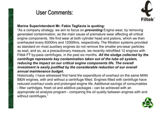 User Comments:
Marine Superintendent Mr. Fabio Tagliavia is quoting:
“As a company strategy, we aim to focus on preventing Engine wear, by removing
generated contamination, as the main cause of premature wear affecting all critical
engine components. We find wear at both cylinder head and pistons, which we then
overhauled every 6000hrs and 12000hrs, respectively. The filtration systems provided
as standard on most auxiliary engines do not remove the smaller pro-wear particles
as soot, and so, as a precautionary measure, we recently retrofitted 12 engines with
Filtek FT by-pass centrifuges, in the past six months. All the sludge collected by the
centrifuge represents key contamination taken out of the lube oil system,
reducing the impact on our critical engine components life. The overall
investment is easily justified by the considerable reduction of our overall
annual maintenance budget.
Historically, I have witnessed first hand the expenditure of overhaul on the same MAN
B&W engines, with and without a centrifuge fitted. Engines fitted with centrifuge have
reduced overhaul costs and prolonged engine life. Additional savings of consumables
- filter cartridges, fresh oil and additive packages - can be achieved with an
appropriate oil analysis program - comparing the oil quality between engines with and
without centrifuges.”

 