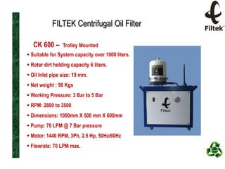 FILTEK Centrifugal Oil Filter
CK 600 –

Trolley Mounted

 Suitable for System capacity over 1000 liters.
 Rotor dirt holding capacity 6 liters.
 Oil Inlet pipe size: 19 mm.
 Net weight : 90 Kgs
 Working Pressure: 3 Bar to 5 Bar
 RPM: 2800 to 3500

 Dimensions: 1000mm X 500 mm X 600mm
 Pump: 70 LPM @ 7 Bar pressure
 Motor: 1440 RPM, 3Ph, 2.5 Hp, 50Hz/60Hz
 Flowrate: 70 LPM max.

 