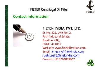 FILTEK Centrifugal Oil Filter

Contact Information
FILTEK INDIA PVT. LTD.
Sr. No. 321, Unit No. 2,
Patil Industrial Estate,
Bavdhan (Bk),
PUNE: 411021
Website: www.filtekfiltration.com
Email: enquiry@filtekindia.com
rushikesh@filtekindia.com
Contact: +919762899827

 