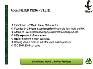 About FILTEK INDIA PVT.LTD.

 Established in 2004 in Pune, Maharashtra.
 Founded by 25 years experienced professionals from India and UK.
 A team of R&D experts developing customer focused products.
 80% export out of total sales.
 Dealer network in most countries.
 Serving various types of industries with quality products.
 ISO 9001:2008 company.

Established Brand…..Proven Products

 