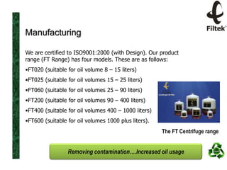 Manufacturing
We are certified to ISO9001:2000 (with Design). Our product
range (FT Range) has four models. These are as follows:
•FT020 (suitable for oil volume 8 – 15 liters)
•FT025 (suitable for oil volumes 15 – 25 liters)
•FT060 (suitable for oil volumes 25 – 90 liters)
•FT200 (suitable for oil volumes 90 – 400 liters)
•FT400 (suitable for oil volumes 400 – 1000 liters)

•FT600 (suitable for oil volumes 1000 plus liters).

The FT Centrifuge range

Removing contamination….Increased oil usage

 