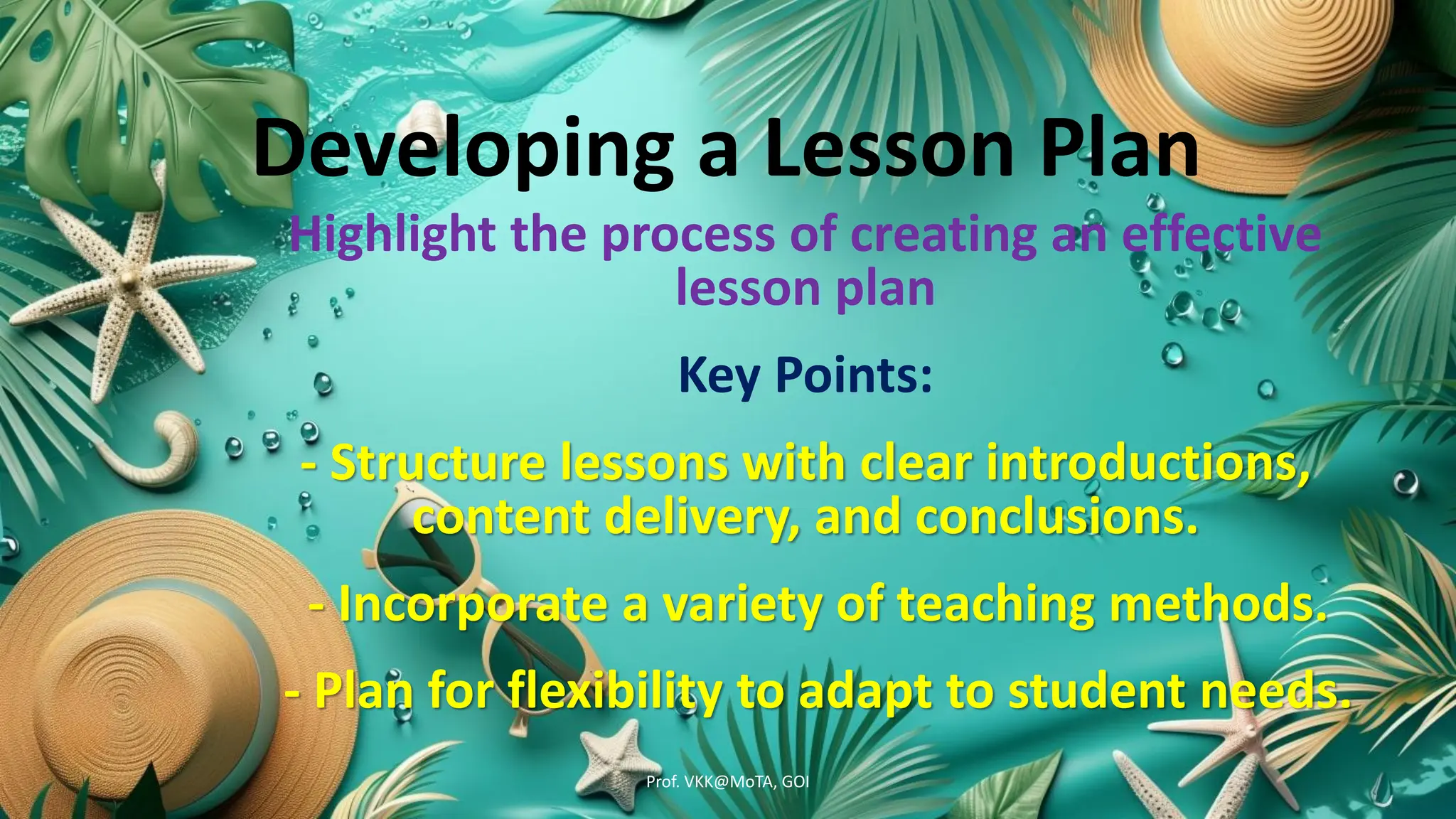 Developing a Lesson Plan
Highlight the process of creating an effective
lesson plan
Key Points:
- Structure lessons with clear introductions,
content delivery, and conclusions.
- Incorporate a variety of teaching methods.
- Plan for flexibility to adapt to student needs.
Prof. VKK@MoTA, GOI
 