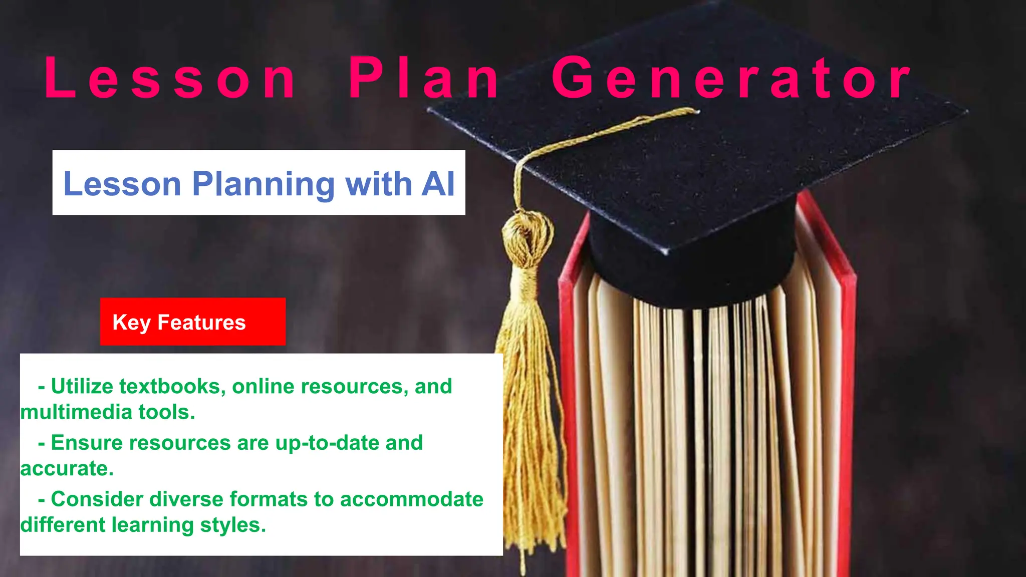 Lesson Planning with AI
Key Features
- Utilize textbooks, online resources, and
multimedia tools.
- Ensure resources are up-to-date and
accurate.
- Consider diverse formats to accommodate
different learning styles.
L e s s o n P l a n G e n e r a t o r
 