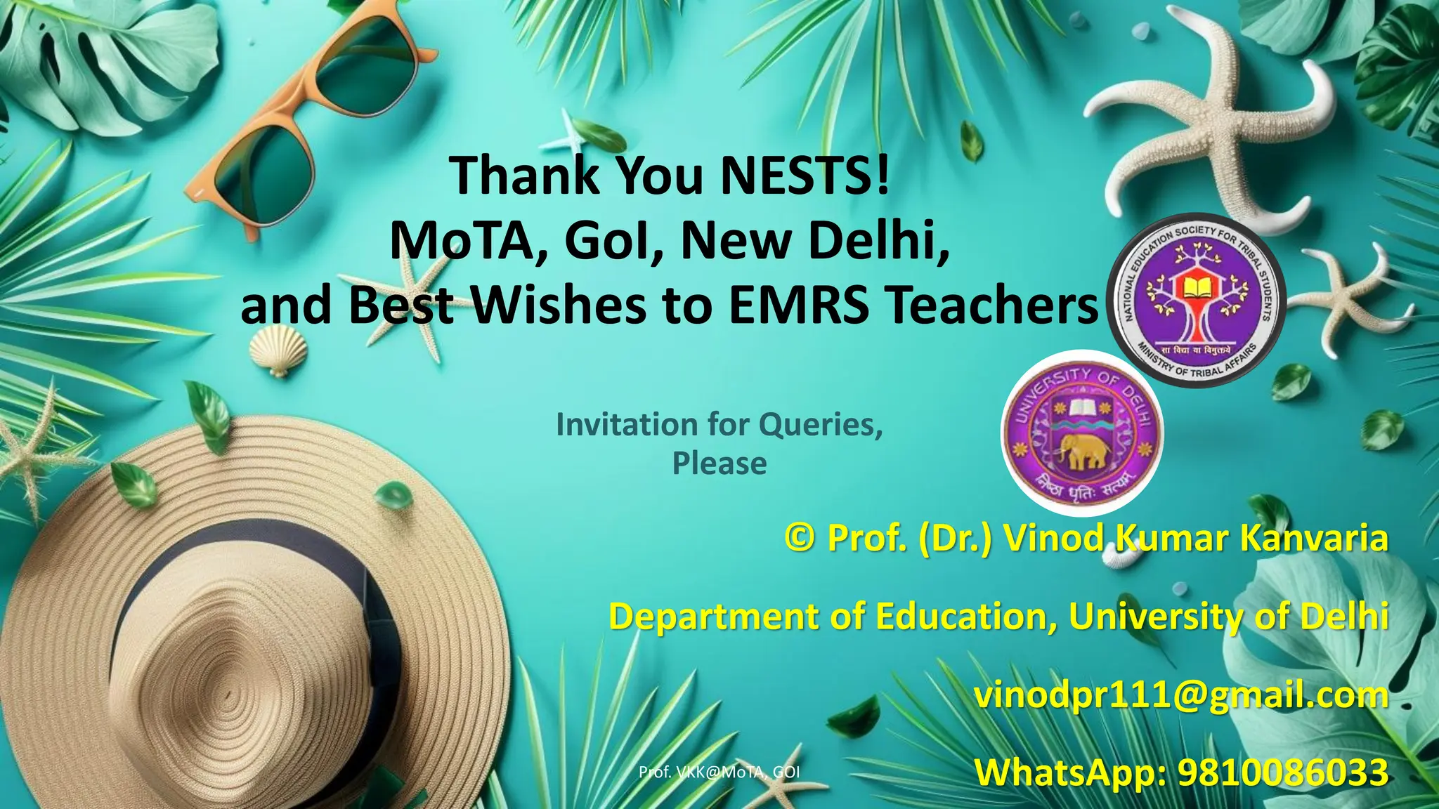Thank You NESTS!
MoTA, GoI, New Delhi,
and Best Wishes to EMRS Teachers
Invitation for Queries,
Please
© Prof. (Dr.) Vinod Kumar Kanvaria
Department of Education, University of Delhi
vinodpr111@gmail.com
WhatsApp: 9810086033
Prof. VKK@MoTA, GOI
 