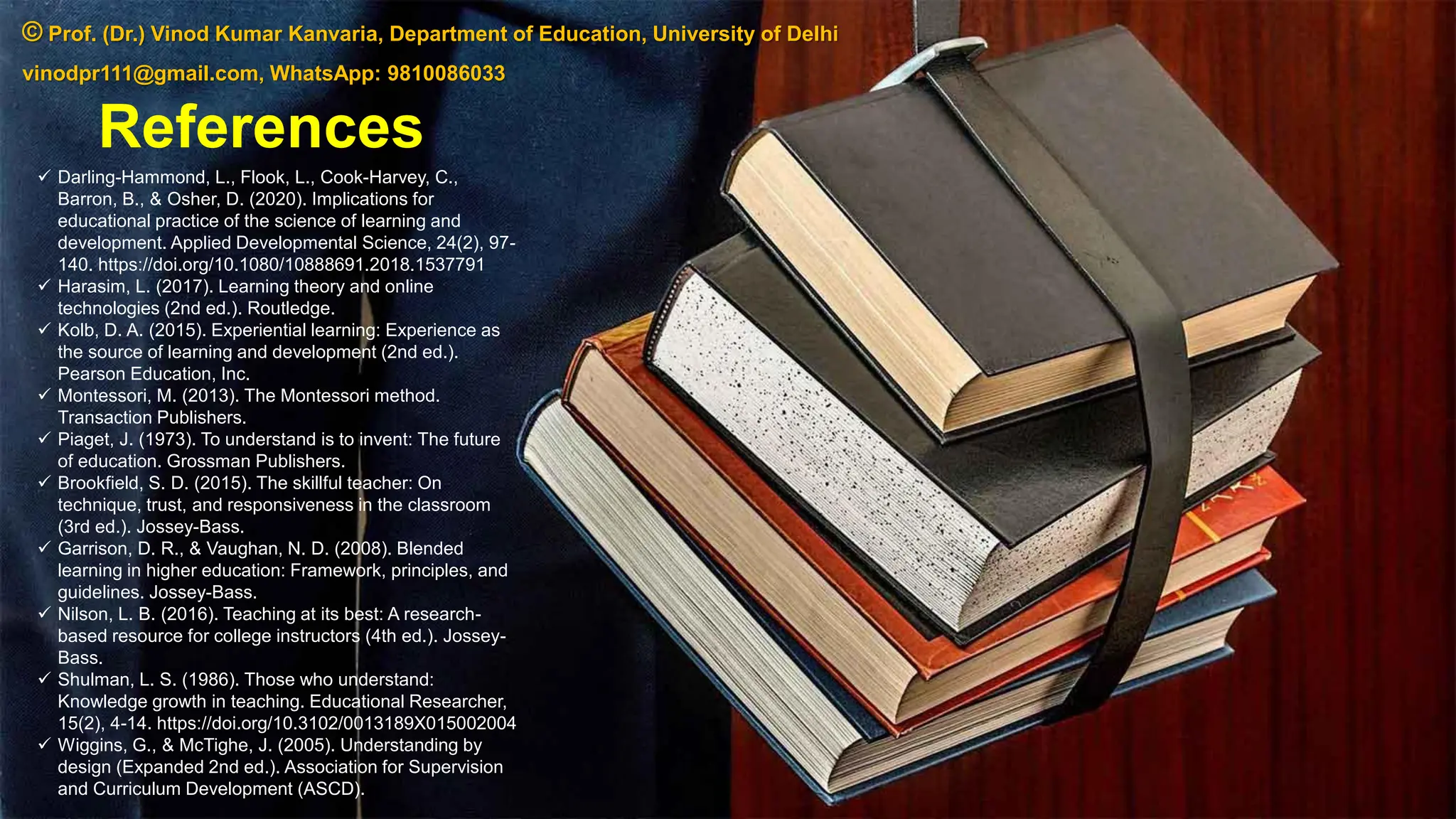 References
✓ Darling-Hammond, L., Flook, L., Cook-Harvey, C.,
Barron, B., & Osher, D. (2020). Implications for
educational practice of the science of learning and
development. Applied Developmental Science, 24(2), 97-
140. https://doi.org/10.1080/10888691.2018.1537791
✓ Harasim, L. (2017). Learning theory and online
technologies (2nd ed.). Routledge.
✓ Kolb, D. A. (2015). Experiential learning: Experience as
the source of learning and development (2nd ed.).
Pearson Education, Inc.
✓ Montessori, M. (2013). The Montessori method.
Transaction Publishers.
✓ Piaget, J. (1973). To understand is to invent: The future
of education. Grossman Publishers.
✓ Brookfield, S. D. (2015). The skillful teacher: On
technique, trust, and responsiveness in the classroom
(3rd ed.). Jossey-Bass.
✓ Garrison, D. R., & Vaughan, N. D. (2008). Blended
learning in higher education: Framework, principles, and
guidelines. Jossey-Bass.
✓ Nilson, L. B. (2016). Teaching at its best: A research-
based resource for college instructors (4th ed.). Jossey-
Bass.
✓ Shulman, L. S. (1986). Those who understand:
Knowledge growth in teaching. Educational Researcher,
15(2), 4-14. https://doi.org/10.3102/0013189X015002004
✓ Wiggins, G., & McTighe, J. (2005). Understanding by
design (Expanded 2nd ed.). Association for Supervision
and Curriculum Development (ASCD).
© Prof. (Dr.) Vinod Kumar Kanvaria, Department of Education, University of Delhi
vinodpr111@gmail.com, WhatsApp: 9810086033
 