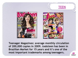 TEEN Teenager Magazines: average monthly circulation of 200,000 copies in 2009.  todateen  has been in Brazilian Market for 15 years and it’s one of the most important trademarks among teenagers. 