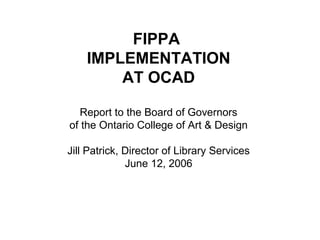FIPPA
IMPLEMENTATION
AT OCAD
Report to the Board of Governors
of the Ontario College of Art & Design
Jill Patrick, Director of Library Services
June 12, 2006
 