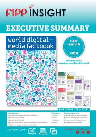 EXECUTIVE SUMMARY 
digital factbook cover.indd 1 19/08/2014 21:36 
MORE FROM FIPP INSIGHT 
GET YOURS TODAY: www.fipp.com/publications 
print digital app 
new 
launch 
2014 
Pre-order now at 
www.fipp.com/digital-factbook 
Publications Resources Communications 
♦ Innovations in Magazine Media World Report ♦ Toolkits ♦ Magazine World - six times a year 
♦ World Magazine Trends ♦ Slides ♦ Update -fortnightly industry news 
♦ Digital Media Factbook ♦ Webcasts ♦ Insight - monthly research news 
♦ Proof of Performance: Making the case for magazine media ♦ Videos ♦ www.fipp.com/subscribe 
♦ WMM: Licensing & syndication explained 
 