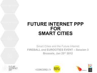 FUTURE INTERNET PPP
        FOR
   SMART CITIES

      Smart Cities and the Future Internet
FIREBALL and EUROCITIES EVENT – Session 3
          Brussels, Jan 25th 2012
 
