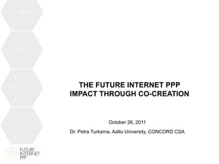 THE FUTURE INTERNET PPP
IMPACT THROUGH CO-CREATION


                October 26, 2011
Dr. Petra Turkama, Aalto University, CONCORD CSA
 