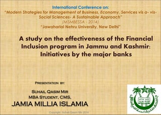 A study on the effectiveness of the Financial
Inclusion program in Jammu and Kashmir:
Initiatives by the major banks
Presentation by:
Suhail Qasim Mir
MBA Student, CMS,
JAMIA MILLIA ISLAMIA
International Conference on:
“Modern Strategies for Management of Business, Economy, Services vis a- vis-
Social Sciences- A Sustainable Approach”
(MSMBESSA - 2014)
“Jawaharlal Nehru University, New Delhi”
Copyright Suhail Qasim Mir 2014
 