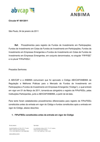 Circular N° 001/2011
São Paulo, 04 de janeiro de 2011
Ref. Procedimentos para registro de Fundos de Investimento em Participações;
Fundos de Investimento em Cotas de Fundos de Investimento em Participações, Fundos de
Investimento em Empresas Emergentes e Fundos de Investimento em Cotas de Fundos de
Investimento em Empresas Emergentes, em conjunto denominados, no singular “FIP/FIEE”
e no plural “FIPs/FIEEs”.
Prezados Senhores:
A ABVCAP e a ANBIMA comunicam que foi aprovado o Código ABVCAP/ANBIMA de
Regulação e Melhores Práticas para o Mercado de Fundos de Investimento em
Participações e Fundos de Investimento em Empresas Emergente (“Código”), o qual entrará
em vigor em 01 de Março de 2011, tornando-se obrigatório o registro de FIPs/FIEEs, pelas
Instituições Participantes, junto a ABVCAP/ANBIMA, a partir de tal data.
Para tanto foram estabelecidos procedimentos diferenciados para registro de FIPs/FIEEs
constituídos antes da entrada em vigor do Código e fundos constituídos após a entrada em
vigor do Código, abaixo descritos:
1. FIPs/FIEEs constituídos antes da entrada em vigor do Código
 