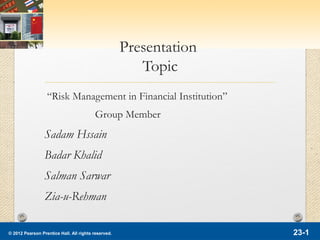 © 2012 Pearson Prentice Hall. All rights reserved. 23-1
Presentation
Topic
“Risk Management in Financial Institution”
Group Member
Sadam Hssain
Badar Khalid
Salman Sarwar
Zia-u-Rehman
 