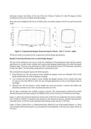 maximum increase took place at the end of the test Velocity Variation B, with 40 degrees Celsius
recorded from the sensor installed inside the damper.
Wear tests were completed with 10 sets of 2250 cycles, at constant velocity of 0.015 m/s and 10 mm total
stroke.
Figure 9 - Experimental damper hysteresis loop (V=0.8 m/s – left; V=1.2 m/s - right).
All the test results were deemed to be in agreement with the design specifications.
Quality Control (production) tests on main bridge dampers
The aim of the production tests was to verify the compliance of the production units with the contract
specification or, in other words, whether their reaction and damping characteristics fall within the design
tolerance range. The tests were performed on 100% of the produced units at FIP Industriale Laboratory
in Italy (see figure 7 for the testing configuration of a production unit).
The contractual test program requires the following tests:
• Proof Pressure test: the test aimed to verify whether the damper vessel can withstand 125% of the
design internal pressure with no damage or leakage.
• Low velocity test: the test aimed to verify whether the damper reaction at low velocity (less than
0.1 mm/s) is less than 200 kN to allow for ease of length adjustment as well as avoid fatigue loads on
the bridge.
• Dynamic test: the test aimed to verify whether the units can provide a reaction that follows the
theoretical constitutive law with a maximum deviation of ±15%.
All the above mentioned tests yielded a positive outcome. The measurements confirmed the results
obtained during the prototype testing at the SRMD Facility of the University of California at San Diego.
Figure 11 shows the measured reaction for all the units of the first two production lots (serial numbers
from 414946 to 414953), normalized with reference to the theoretical reaction, obtained imposing three
sinusoidal cycles of 250 mm stroke amplitude and reaching a peak velocity of 100 mm/s.
Figure 12 shows a typical force vs. displacement loop, obtained on one of the longest dampers, i.e. those
to be installed in the transition piers, in a sinusoidal test with amplitude ± 250 mm and a peak velocity of
175 mm/s.
 