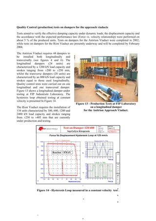 Quality Control (production) tests on dampers for the approach viaducts
Tests aimed to verify the effective damping capacity under dynamic loads, the displacement capacity and
the accordance with the expected performance law (Force vs. velocity relationship) were performed on
about 5 % of the produced units. Tests on dampers for the Antirion Viaduct were completed in 2002,
while tests on dampers for the Rion Viaduct are presently underway and will be completed by February
2004.
The Antirion Viaduct requires 44 dampers to
be installed both longitudinally and
transversally (see figures 4 and 6). The
longitudinal dampers (24 units) are
characterized by a 1200 kN load capacity and
strokes ranging from ±200 to ±250 mm,
whilst the transverse dampers (20 units) are
characterized by an 800 kN load capacity and
strokes equal to those used longitudinally.
Quality control tests were carried out on one
longitudinal and one transversal damper.
Figure 13 shows a longitudinal damper under
testing at FIP Industriale Laboratory. The
hysteresis loop obtained testing at constant
velocity is presented In Figure 14.
The Rion Viaduct requires the installation of
134 units characterized by 300, 600, 1200 and
2400 kN load capacity and strokes ranging
from ±250 to ±405 mm that are currently
under production and testing.
-120 -90 -60 -30 0 30 60 90 120
Displacement [mm]
-1000
-750
-500
-250
0
250
500
750
1000
For
0 1 2 3 4 5 6 7 8 9 10
Time [s]
-120
-90
-60
-30
0
30
60
90
120
Dis
0 1 2 3 4 5 6 7 8 9 10
Time [s]
-150
-120
-90
-60
-30
0
30
60
90
120
150
Ve
Sep-Gefyra Kiropraxia
Test on Damper 120/400
Reaction = 878 kN
Data ref. :
Graph. ref. :
Date :
Force Vs Displacement Hysteresis Loop at 125 mm/s
Rionotp120a125mms
Operator :
09/07/02
Ruggero D.
Otp120gefyra
Force Vs. Displacement Displacement Vs. Time
Velocity Vs. Time
VPEnclosureGraph
Figure 14 - Hysteresis Loop measured in a constant velocity test .
Figure 13 - Production Tests at FIP Laboratory
on a longitudinal damper
for the Antirion Approach Viaduct.
 