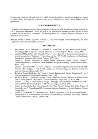 Experimental results on full-scale units give a high degree of confidence on seismic devices as a means
to protect large and important structures such as the Rion-Antirion Cable Stayed Bridge and its
approaches.
ACKNOWLEDGEMENTS
The authors wish to express their sincere gratitude for the active and fruitful cooperation rendered by
Mr. E. Pradilla of Kinopraxia Gefyra, as well as the indefatigable support furnished by Mr. Renato
Chiarotto of FIP Technical Department, Mr. Pierluigi Galeazzo, Testing Laboratory Manager of FIP
Industriale and his staff.
Heartfelt thanks to Mssrs. Agostino Marioni (ALGA) and Philippe Salmon (Freyssinet) for their
cooperation within the realm of JV operations.
REFERENCES
1. Teyssandier J.P, de Maublanc G., Morand P., Papanikolas P. “The Rion-Antirion Bridge.”
Proceedings of fib Symposium Concrete Structures in Seismic Regions, Athens, Greece, 2003.
2. Castellano M.G., Colato G.P., Infanti S. “Use of viscous dampers or shock transmission units for
seismic protection of buildings.” Proceedings of the 13th
World Conference on Earthquake
Engineering, Vancouver BC, Canada. Paper no. 2172. 2004.
3. Infanti S. “Seismic Protection of Seohae Bridge Approaches trough Viscous Dampers”.
Proceedings of IABSE Conference Cable-Supported Bridges–Challenging Technical Limits, Seoul,
Korea, 2001.
4. Infanti S., Castellano M.G. “ Viscous Dampers: a Testing Investigation according to the HITEC
Protocol.” Proceeedings of Fifth World Congress on Joints, Bearings and Seismic Systems for
Concrete Structures, Rome, Italy, 2001.
5. Technical Report “Guidelines for Testing of Seismic Isolation and Energy Dissipating Devices.”
Highway Innovative Technology Evaluation Center, 1998.
6. Technical Report “Evaluation Findings of FIP Industriale Viscous Dampers according to the
HITEC testing protocol.” Rocketdyne Division of Boeing, Canoga Park, CA, USA, 2000.
7. Benzoni G., Seible F. “Rion-Antirion Bridge - Prototype Tests of Damper FIP OTP 350/1800.”
Caltrans SRMD Test Facility Report N. 2002/01, San Diego, CA, USA, 2002.
8. Infanti S., Papanikolas P.., Theodossopoulos G. “Rion-Antirion Bridge: Full-Scale Testing of
Seismic Devices”, Proceedings of fib Symposium Concrete Structures in Seismic Regions, Athens,
Greece, 2003.
9. Infanti S., Papanikolas P., Castellano M.G. “Seismic protection of the Rion-Antirion Bridge.”
Proceedings of 8th
World Seminar on Seismic Isolation, Energy Dissipation and Active Vibration
Control of Structures, Yerevan, Armenia, 2003.
 