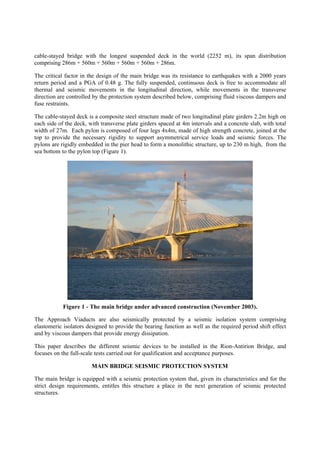 cable-stayed bridge with the longest suspended deck in the world (2252 m), its span distribution
comprising 286m + 560m + 560m + 560m + 560m + 286m.
The critical factor in the design of the main bridge was its resistance to earthquakes with a 2000 years
return period and a PGA of 0.48 g. The fully suspended, continuous deck is free to accommodate all
thermal and seismic movements in the longitudinal direction, while movements in the transverse
direction are controlled by the protection system described below, comprising fluid viscous dampers and
fuse restraints.
The cable-stayed deck is a composite steel structure made of two longitudinal plate girders 2.2m high on
each side of the deck, with transverse plate girders spaced at 4m intervals and a concrete slab, with total
width of 27m. Each pylon is composed of four legs 4x4m, made of high strength concrete, joined at the
top to provide the necessary rigidity to support asymmetrical service loads and seismic forces. The
pylons are rigidly embedded in the pier head to form a monolithic structure, up to 230 m high, from the
sea bottom to the pylon top (Figure 1).
Figure 1 - The main bridge under advanced construction (November 2003).
The Approach Viaducts are also seismically protected by a seismic isolation system comprising
elastomeric isolators designed to provide the bearing function as well as the required period shift effect
and by viscous dampers that provide energy dissipation.
This paper describes the different seismic devices to be installed in the Rion-Antirion Bridge, and
focuses on the full-scale tests carried out for qualification and acceptance purposes.
MAIN BRIDGE SEISMIC PROTECTION SYSTEM
The main bridge is equipped with a seismic protection system that, given its characteristics and for the
strict design requirements, entitles this structure a place in the next generation of seismic protected
structures.
 